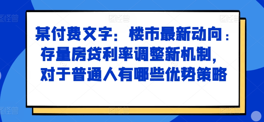 某付费文章：楼市最新动向，存量房贷利率调整新机制，对于普通人有哪些优势策略-学习资源社