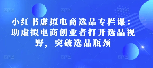 小红书虚拟电商选品专栏课：助虚拟电商创业者打开选品视野，突破选品瓶颈-学习资源社