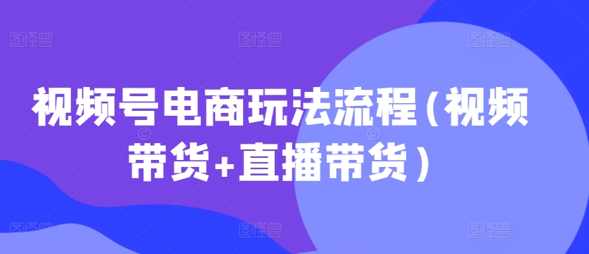 视频号电商玩法流程，视频带货+直播带货【更新2025年1月】-学习资源社