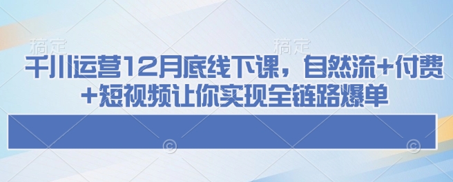 千川运营12月底线下课，自然流+付费+短视频让你实现全链路爆单-学习资源社