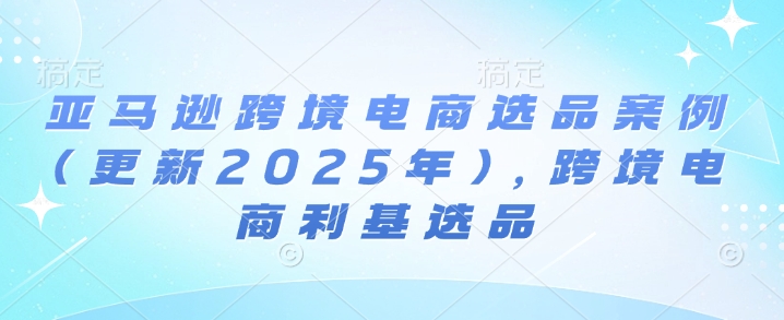 亚马逊跨境电商选品案例(更新2025年2月)，跨境电商利基选品-学习资源社