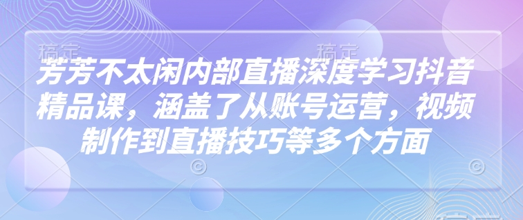 芳芳不太闲内部直播深度学习抖音精品课，涵盖了从账号运营，视频制作到直播技巧等多个方面-学习资源社