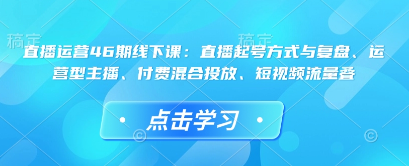 直播运营46期线下课：直播起号方式与复盘、运营型主播、付费混合投放、短视频流量叠-学习资源社